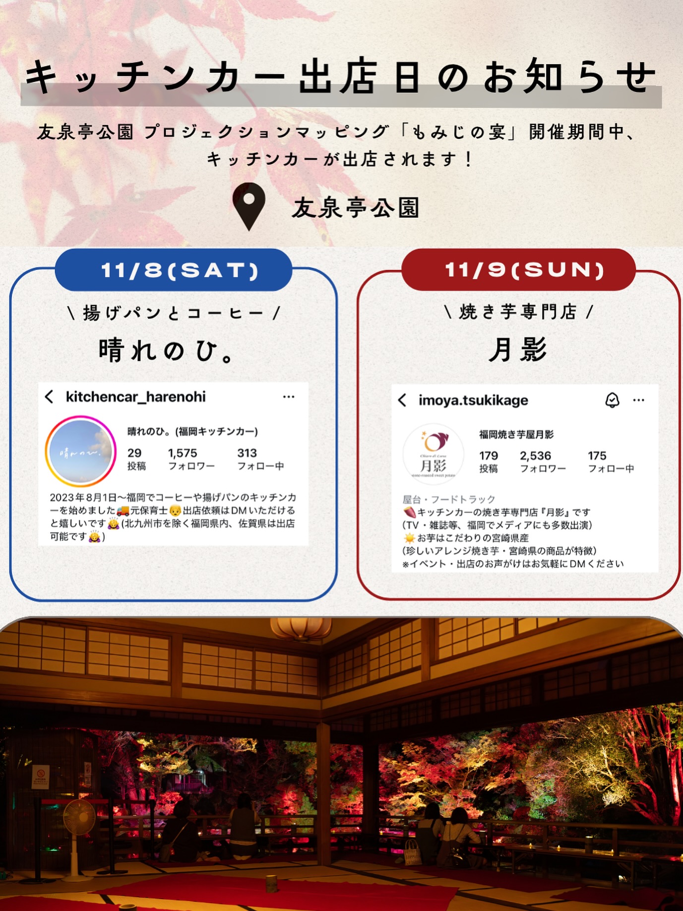 【キッチンカー出店のお知らせ】
友泉亭公園プロジェクションマッピング「もみじの宴」開催期間中、人気のキッチンカーが数日限定で登場します!
出店者様のアカウントもぜひフォローして楽しみにお待ちください♪
▼11月8日(土)18:00〜21:00
🥯 晴れのひ。(@kitchencar_harenohi)さん
揚げパンとドリンク/サクサクの揚げたてのパン
▼11月9日(日)18:00〜21:00
🍠 月影(@imoya.tsukikage)さん
焼き芋専門店/ほっくり甘い焼き芋をどうぞ
ご来園の際はぜひお立ち寄りください。
▼イベント概要
友泉亭公園 プロジェクションマッピング「もみじの宴」
春夏秋冬2025 〜庭園を舞う七つの音色〜
・期間:2025年10月5日(日)〜11月24日(月・祝)
・時間:18:00〜21:00(開催期間中は無休)
・料金:大人1,000円/中高生700円/小学生500円/幼児無料(すべて税込・入園料込)
・場所:友泉亭公園(福岡市城南区友泉亭1-46)
静寂の庭園に光と音が舞う、秋の夜のひとときをお楽しみください。
================
Projection Mapping at Yusentei Park — “Momiji no Utage”
Four Seasons 2025: Seven Melodies Dancing in the Garden
・Dates: October 5 – November 24, 2025
・Time: 6:00 PM – 9:00 PM (Open daily during the event)
・Tickets (available at the entrance):
-Adults: ¥1,000
-Junior high & high school students: ¥700
-Elementary school students: ¥500
-Preschool children: Free
・Venue: Yusentei Park(1-46 Yusentei, Jonan-ku, Fukuoka City, Japan)
Experience a magical autumn night surrounded by lights, music, and the timeless beauty of a Japanese garden.
#友泉亭公園 #もみじの宴 #プロジェクションマッピング #福岡イベント #焼き芋 #キッチンカー #秋の夜長 #福岡観光 #YusenteiPark #ProjectionMapping #友泉亭 #日本庭園 #福岡おでかけ #福岡カップル